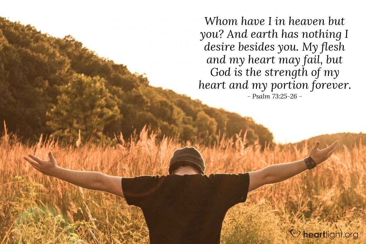 Psalm 73:25-26 | Whom have I in heaven but you? And earth has nothing I desire besides you. My flesh and my heart may fail, but God is the strength of my heart and my portion forever.