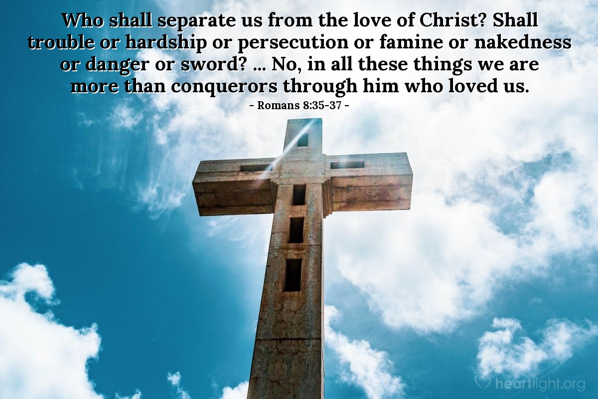 Romans 8:35-37 | Who shall separate us from the love of Christ? Shall trouble or hardship or persecution or famine or nakedness or danger or sword? ... No, in all these things we are more than conquerors through him who loved us.