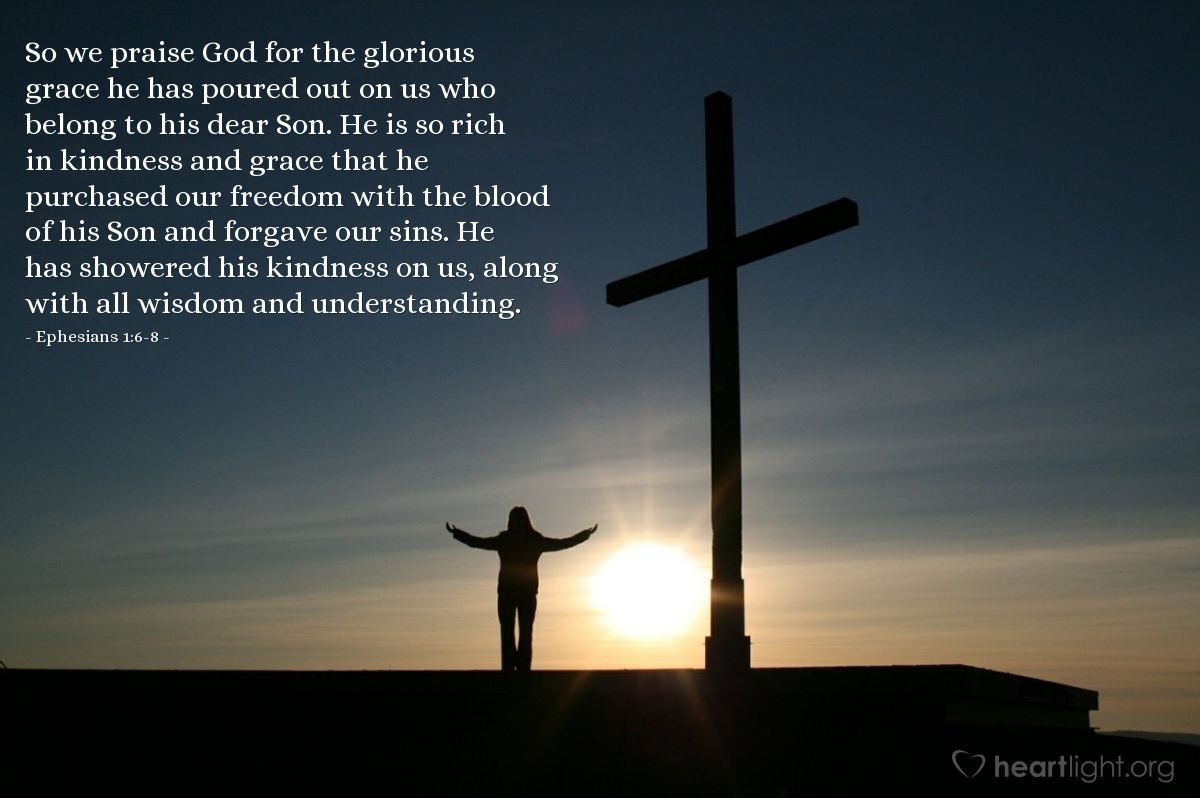 Illustration of Ephesians 1:6-8 — So we praise God for the glorious grace he has poured out on us who belong to his dear Son. He is so rich in kindness and grace that he purchased our freedom with the blood of his Son and forgave our sins. He has showered his kindness on us, along with all wisdom and understanding.