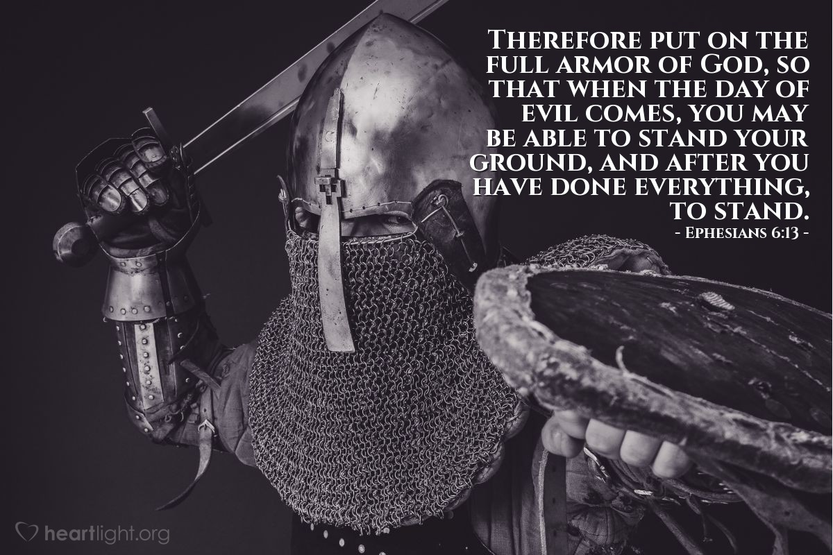 Ephesians 6:13 | Therefore put on the full armor of God, so that when the day of evil comes, you may be able to stand your ground, and after you have done everything, to stand.