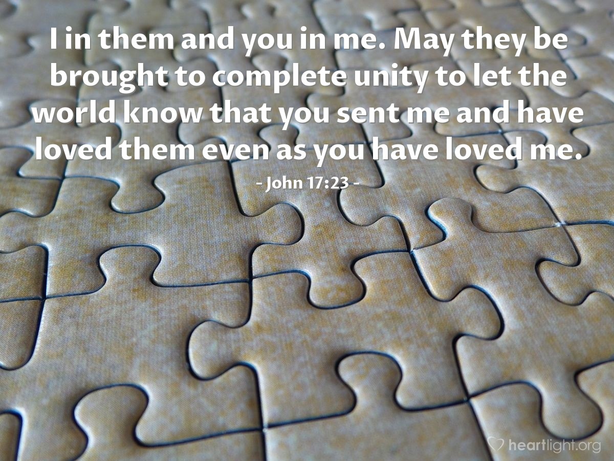 John 17:23 | I in them and you in me. May they be brought to complete unity to let the world know that you sent me and have loved them even as you have loved me.