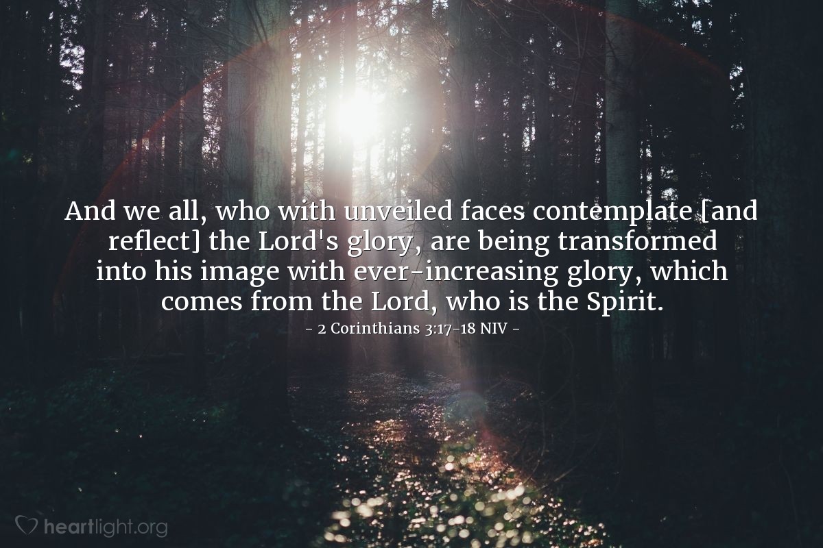 Illustration of 2 Corinthians 3:17-18 NIV —  And we all, who with unveiled faces contemplate [and reflect] the Lord's glory, are being transformed into his image with ever-increasing glory, which comes from the Lord, who is the Spirit.