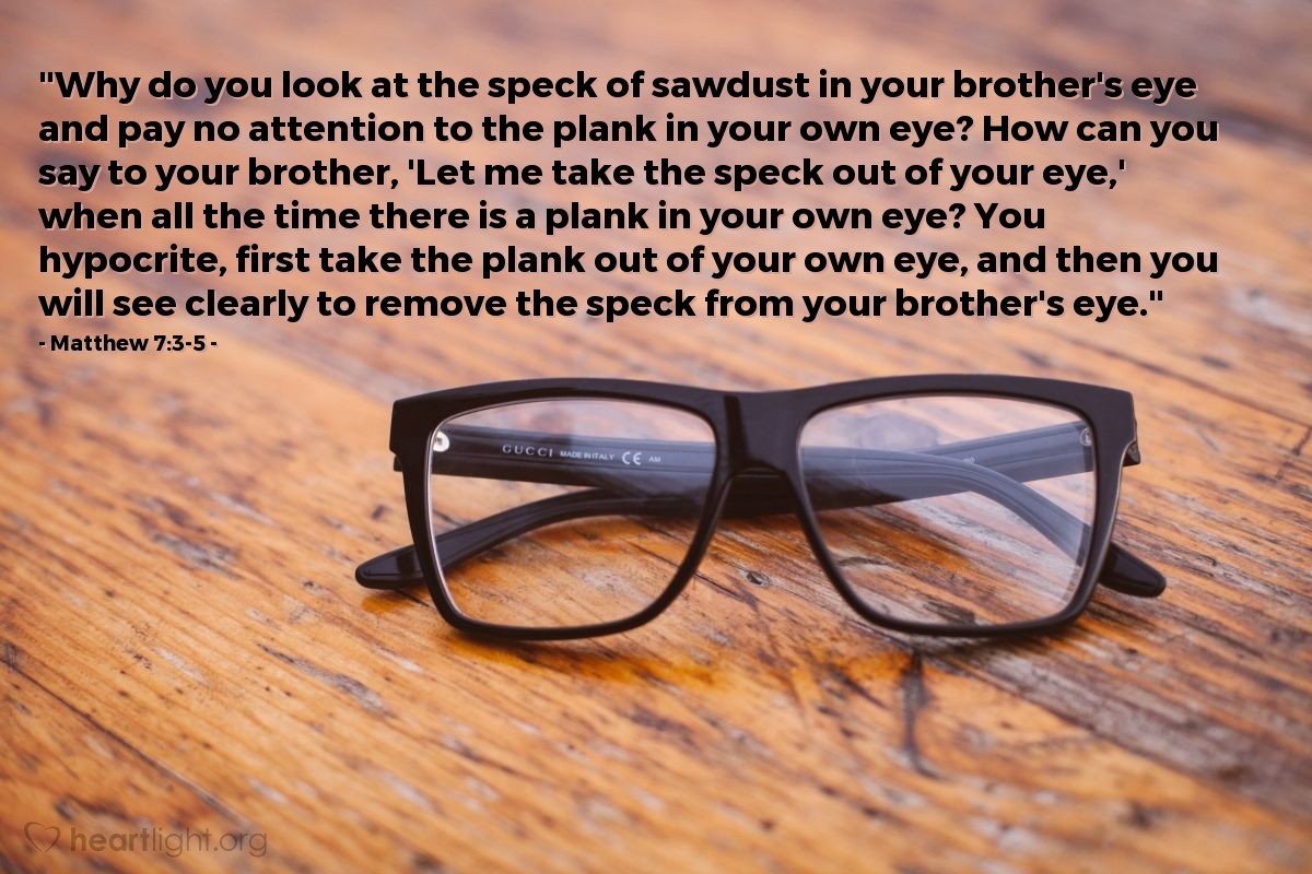 Illustration of Matthew 7:3-5 — "Why do you look at the speck of sawdust in your brother's eye and pay no attention to the plank in your own eye? How can you say to your brother, 'Let me take the speck out of your eye,' when all the time there is a plank in your own eye? You hypocrite, first take the plank out of your own eye, and then you will see clearly to remove the speck from your brother's eye."
