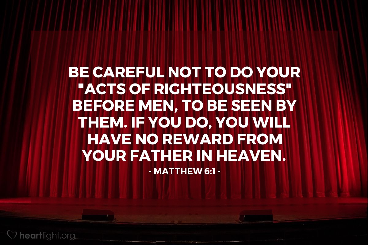 Illustration of Matthew 6:1 — Be careful not to do your "acts of righteousness" before men, to be seen by them. If you do, you will have no reward from your Father in heaven.