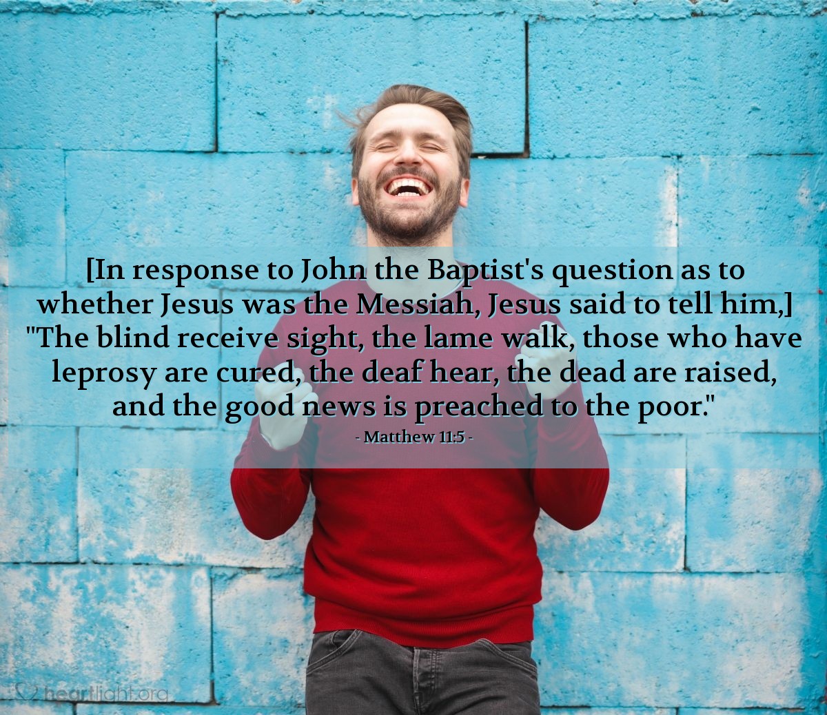 Matthew 11:5 | [In response to John the Baptist's question as to whether Jesus was the Messiah, Jesus said to tell him,] "The blind receive sight, the lame walk, those who have leprosy are cured, the deaf hear, the dead are raised, and the good news is preached to the poor."