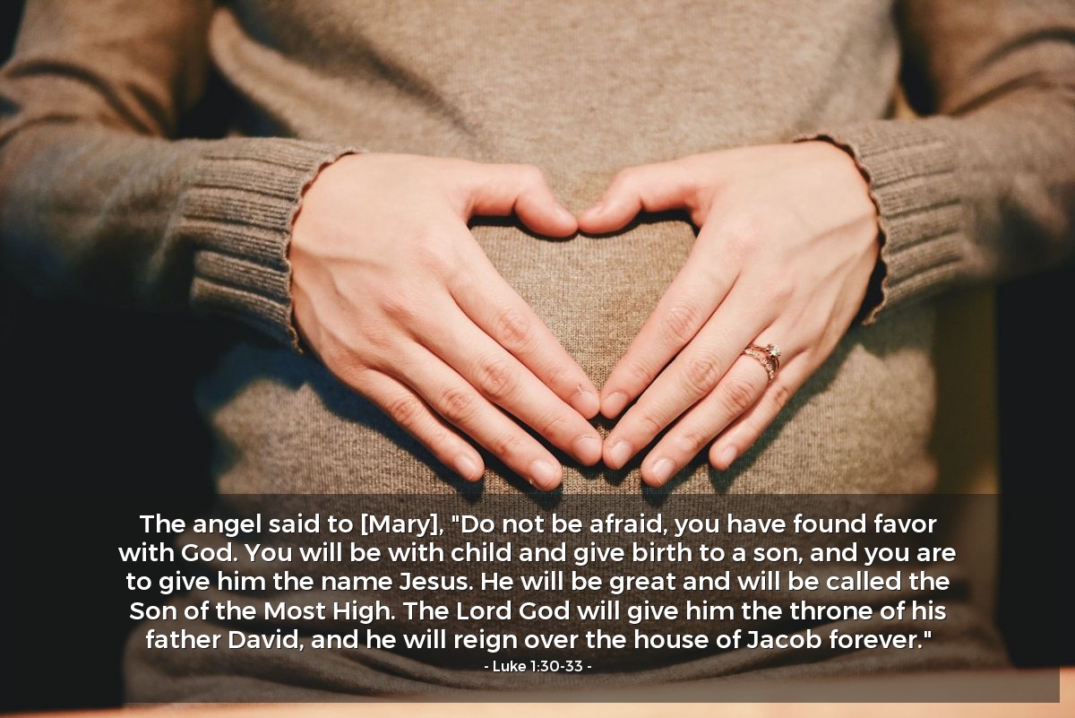 Luke 1:30-33 | The angel said to [Mary], "Do not be afraid, you have found favor with God. You will be with child and give birth to a son, and you are to give him the name Jesus. He will be great and will be called the Son of the Most High. The Lord God will give him the throne of his father David, and he will reign over the house of Jacob forever."