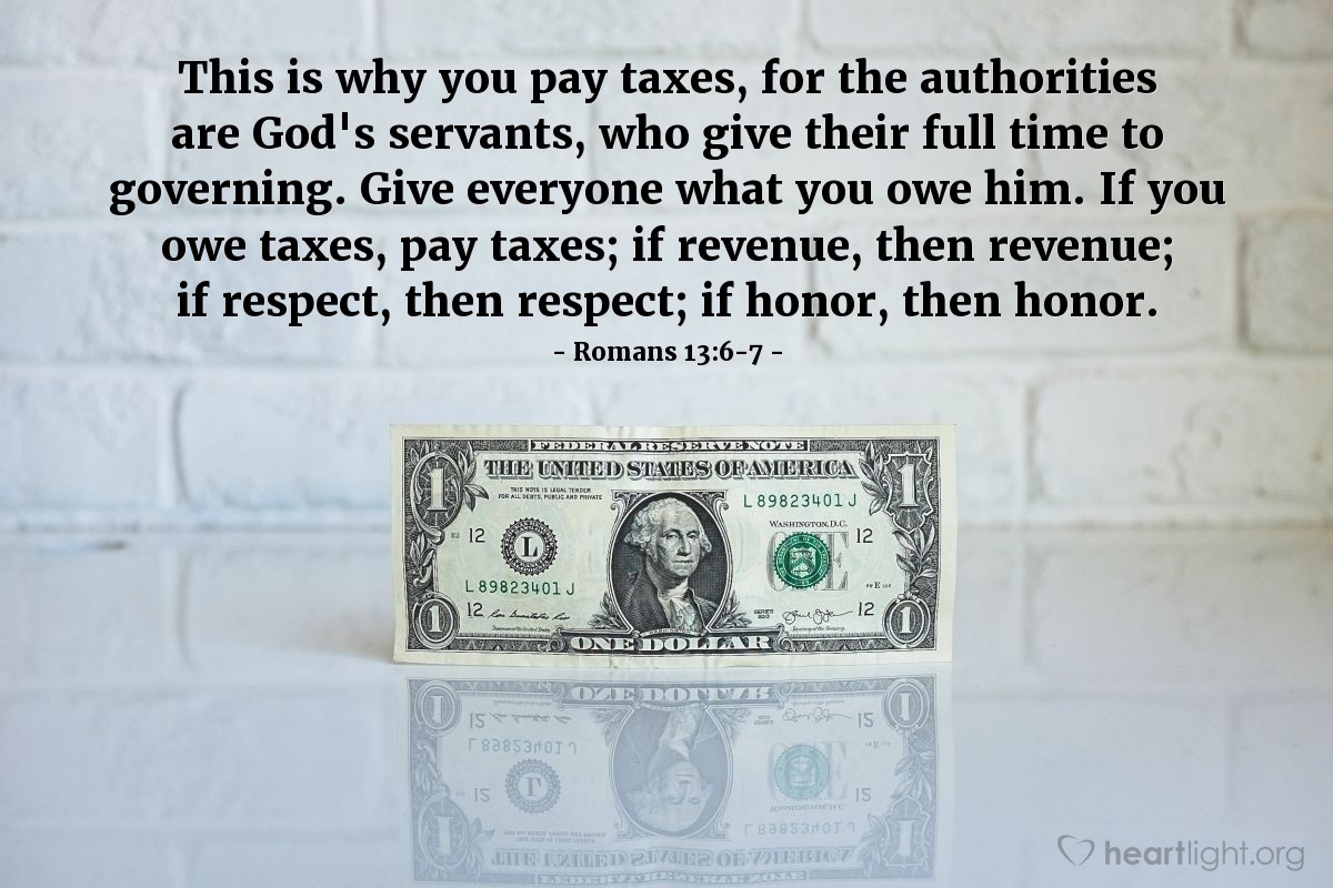 Romans 13:6-7 | This is why you pay taxes, for the authorities are God's servants, who give their full time to governing. Give everyone what you owe him. If you owe taxes, pay taxes; if revenue, then revenue; if respect, then respect; if honor, then honor.