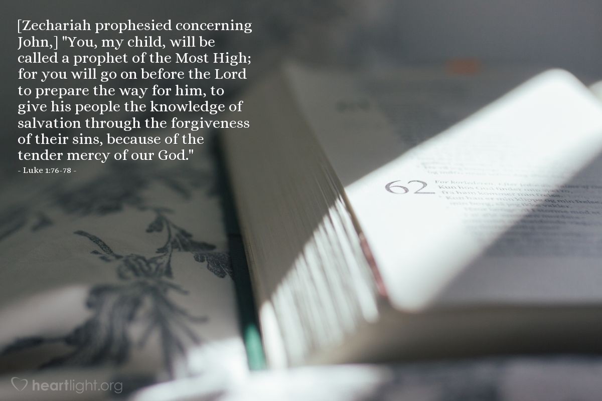 Luke 1:76-78 | [Zechariah prophesied concerning John,] "You, my child, will be called a prophet of the Most High; for you will go on before the Lord to prepare the way for him, to give his people the knowledge of salvation through the forgiveness of their sins, because of the tender mercy of our God."