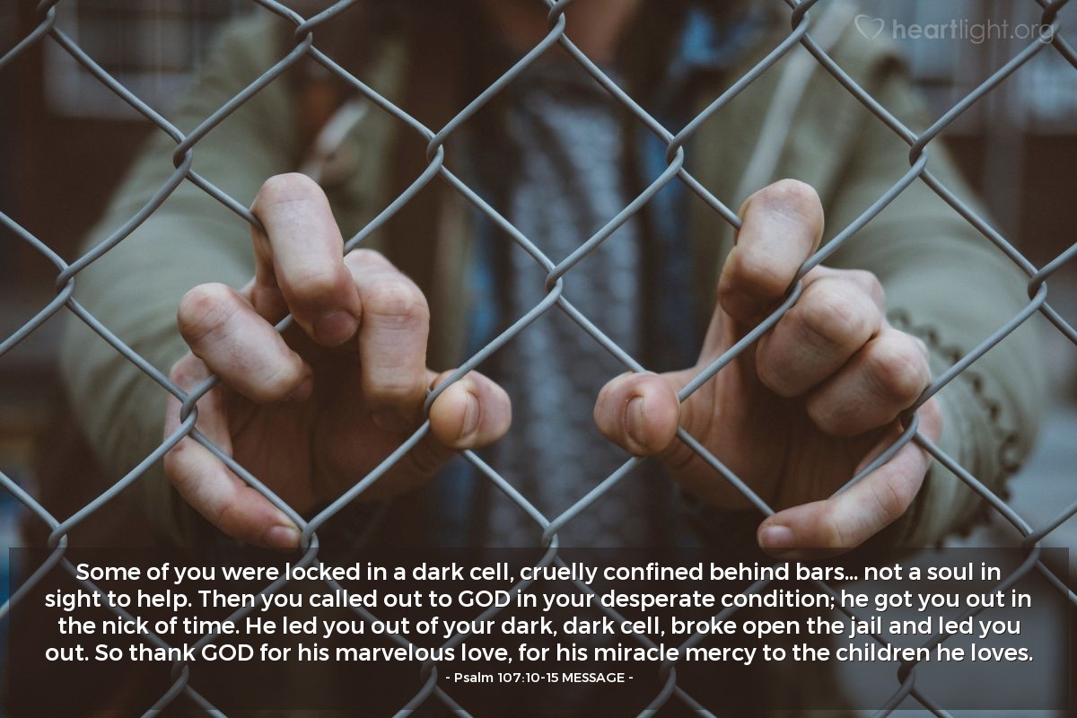 Illustration of Psalm 107:10-15 MESSAGE — Some of you were locked in a dark cell, cruelly confined behind bars... not a soul in sight to help. Then you called out to GOD in your desperate condition; he got you out in the nick of time. He led you out of your dark, dark cell, broke open the jail and led you out. So thank GOD for his marvelous love, for his miracle mercy to the children he loves.