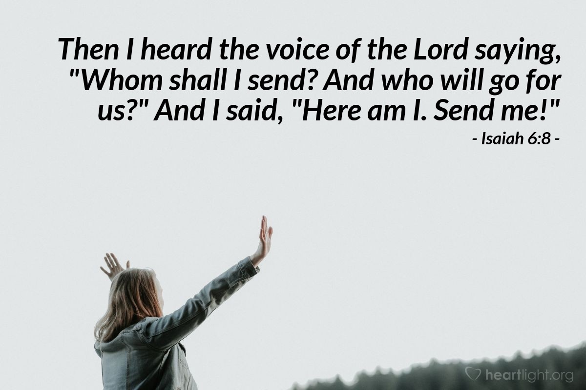 Isaiah 6:8 | Then I heard the voice of the Lord saying, "Whom shall I send? And who will go for us?" And I said, "Here am I. Send me!"