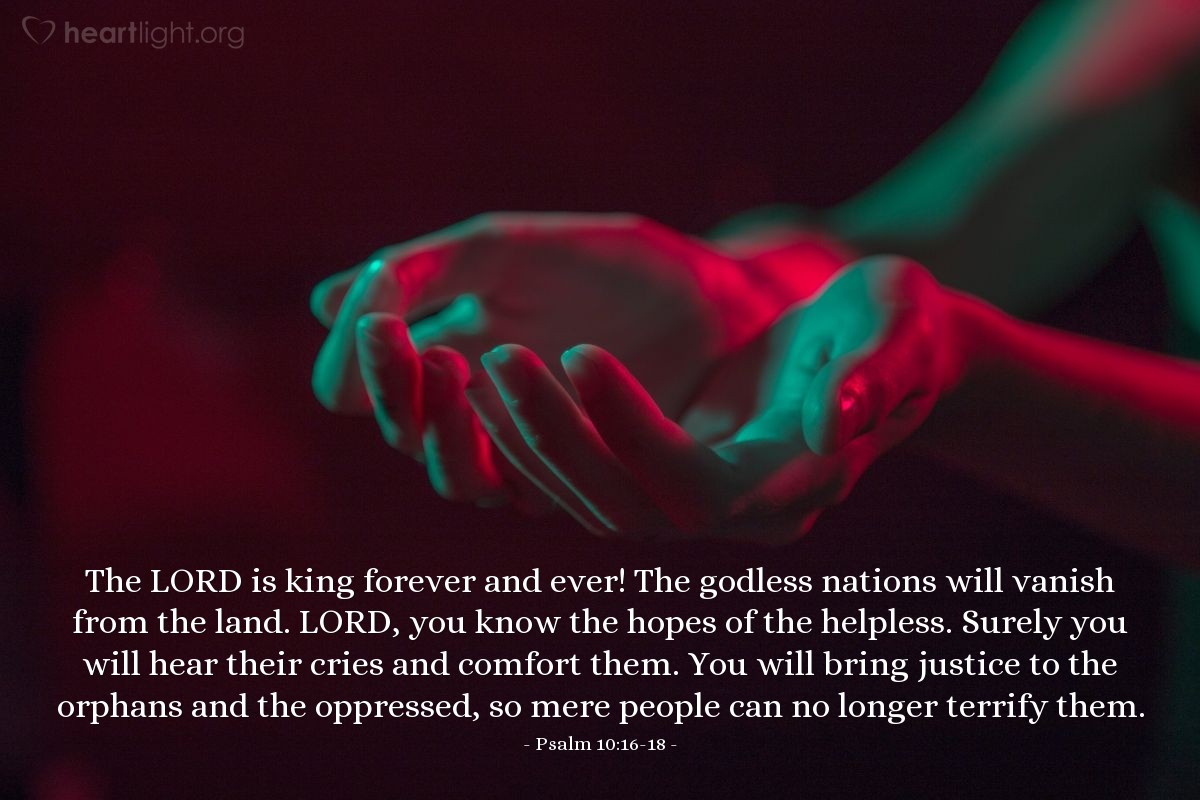 Illustration of Psalm 10:16-18 — The Lord is king forever and ever! The godless nations will vanish from the land. Lord, you know the hopes of the helpless. Surely you will hear their cries and comfort them. You will bring justice to the orphans and the oppressed, so mere people can no longer terrify them.