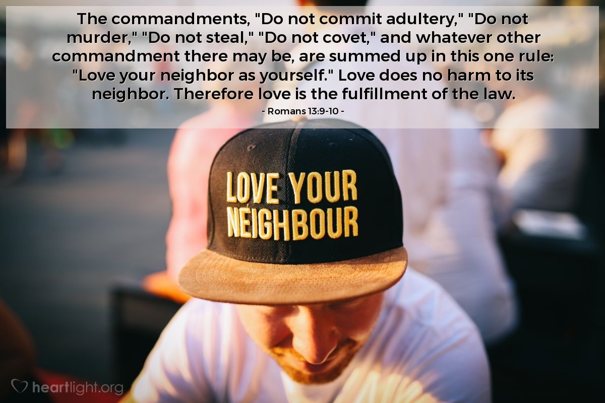 Romans 13:9-10 | The commandments, "Do not commit adultery," "Do not murder," "Do not steal," "Do not covet," and whatever other commandment there may be, are summed up in this one rule: "Love your neighbor as yourself." Love does no harm to its neighbor. Therefore love is the fulfillment of the law.