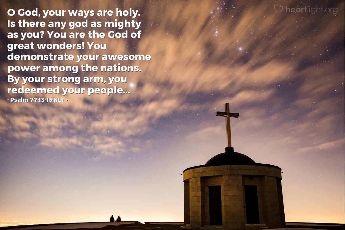 Illustration of Psalm 77:13-15 NLT — O God, your ways are holy. Is there any god as mighty as you? You are the God of great wonders! You demonstrate your awesome power among the nations. By your strong arm, you redeemed your people...