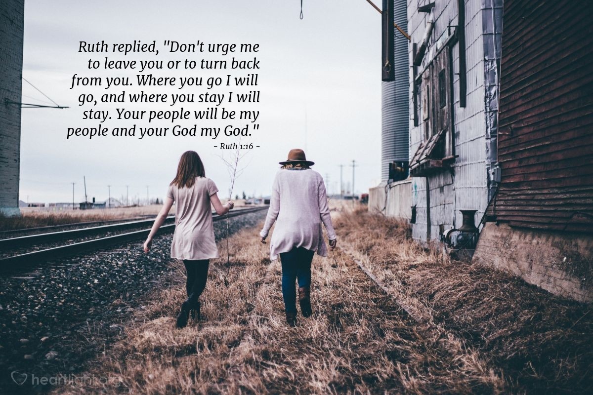 Ruth 1:16 | Ruth replied [to her mother-in-law, Naomi]: "Don't urge me to leave you or to turn back from you. Where you go I will go, and where you stay I will stay. Your people will be my people and your God my God."