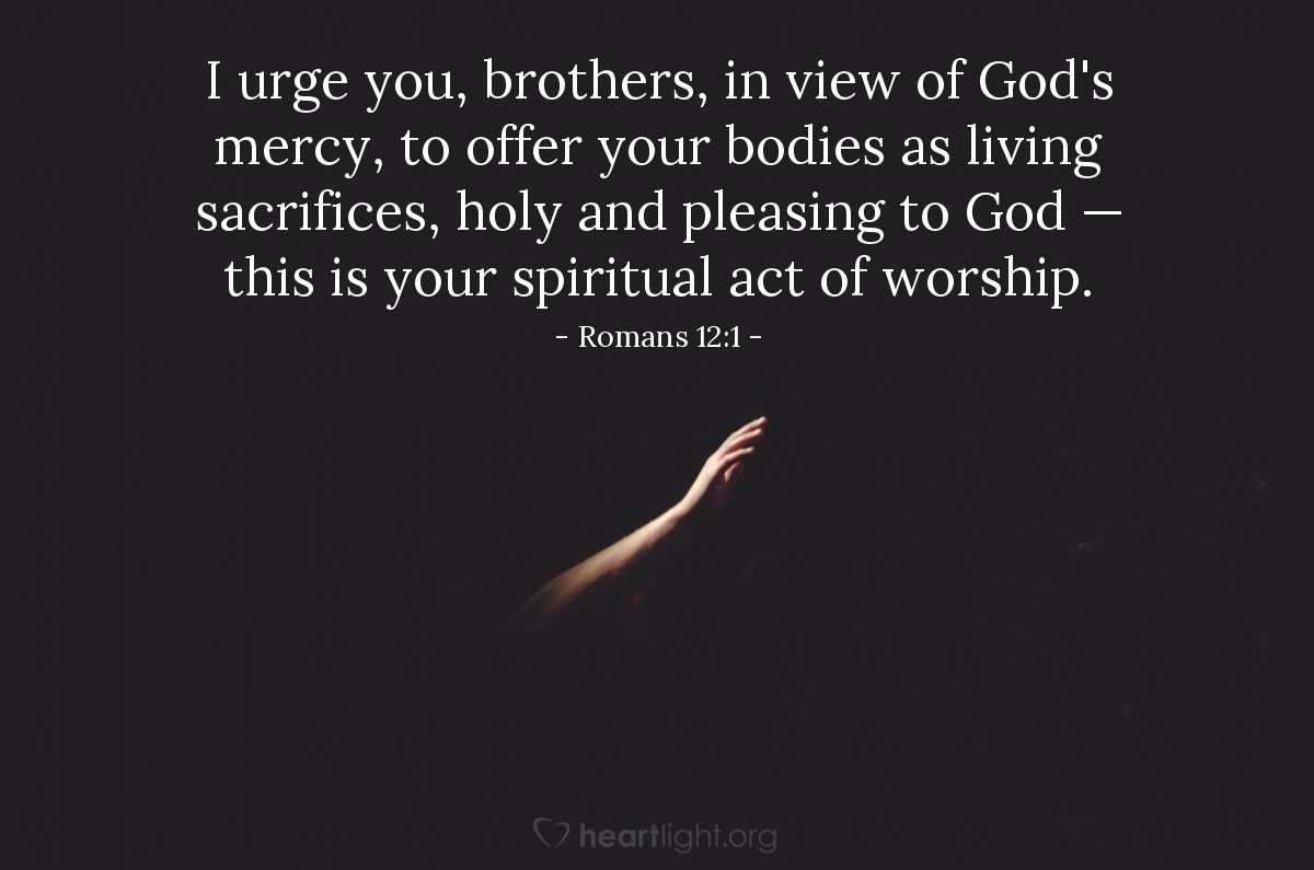 Romans 12:1 | I urge you, brothers, in view of God's mercy, to offer your bodies as living sacrifices, holy and pleasing to God — this is your spiritual act of worship.