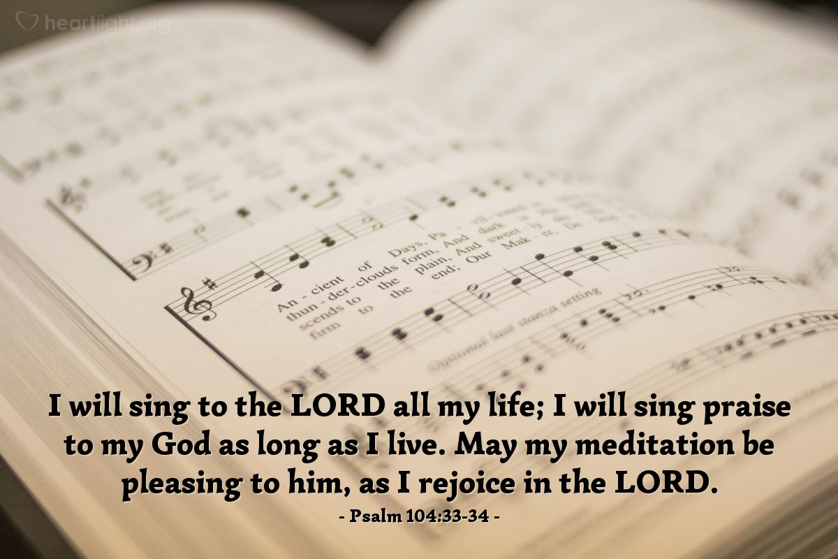 Psalm 104:33-34 | I will sing to the LORD all my life; I will sing praise to my God as long as I live. May my meditation be pleasing to him, as I rejoice in the LORD.