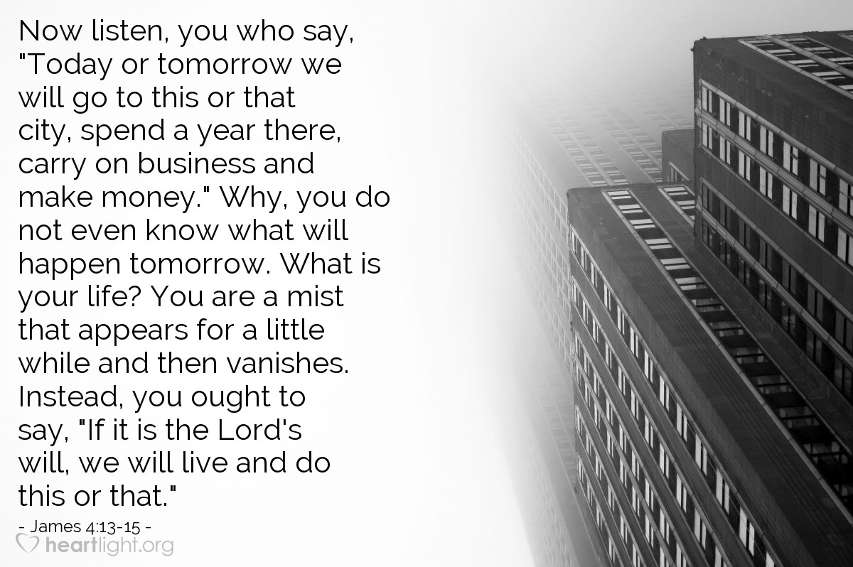 Illustration of James 4:13-15 — Now listen, you who say, "Today or tomorrow we will go to this or that city, spend a year there, carry on business and make money." Why, you do not even know what will happen tomorrow. What is your life? You are a mist that appears for a little while and then vanishes. Instead, you ought to say, "If it is the Lord's will, we will live and do this or that."