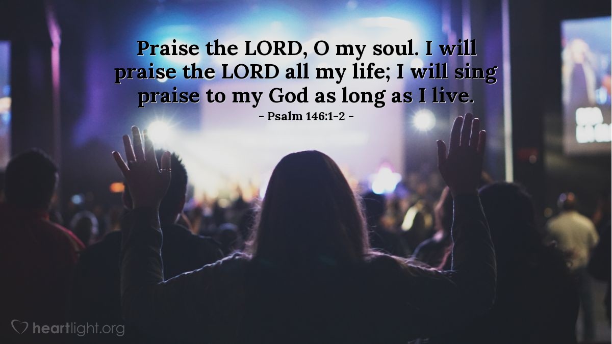 Psalm 146:1-2 | Praise the LORD, O my soul. I will praise the LORD all my life; I will sing praise to my God as long as I live.