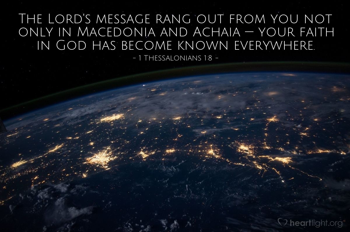 1 Thessalonians 1:8 | The Lord's message rang out from you not only in Macedonia and Achaia — your faith in God has become known everywhere.