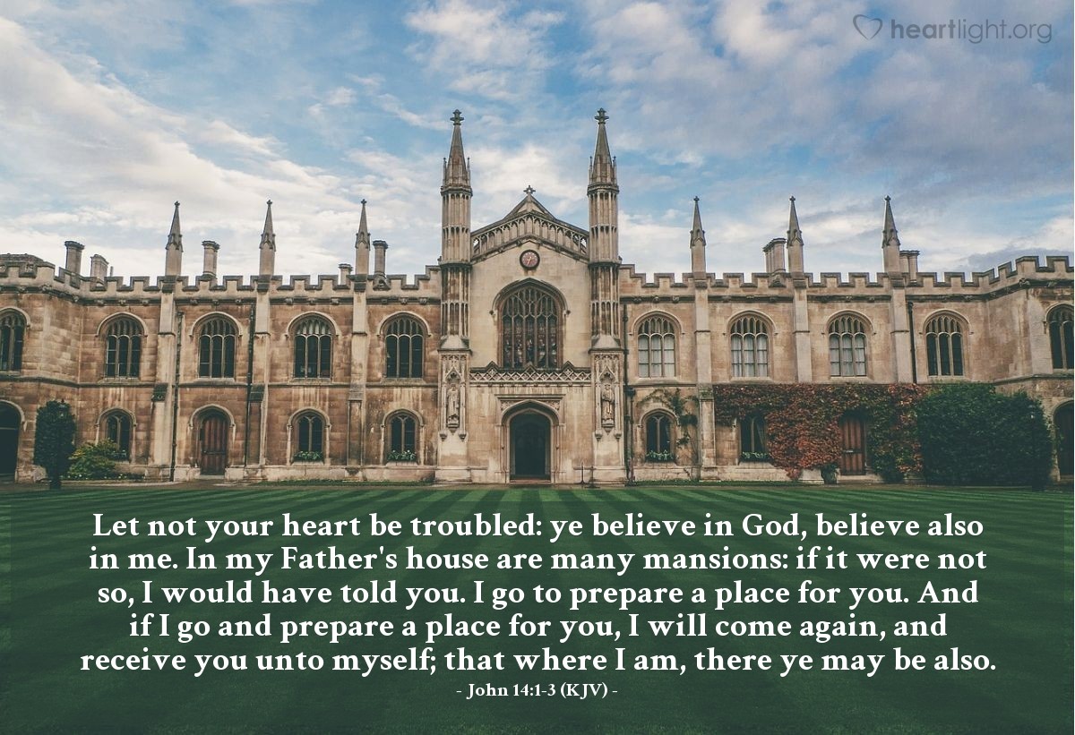 Illustration of John 14:1-3 (KJV) — Let not your heart be troubled: ye believe in God, believe also in me. In my Father's house are many mansions: if it were not so, I would have told you. I go to prepare a place for you. And if I go and prepare a place for you, I will come again, and receive you unto myself; that where I am, there ye may be also.