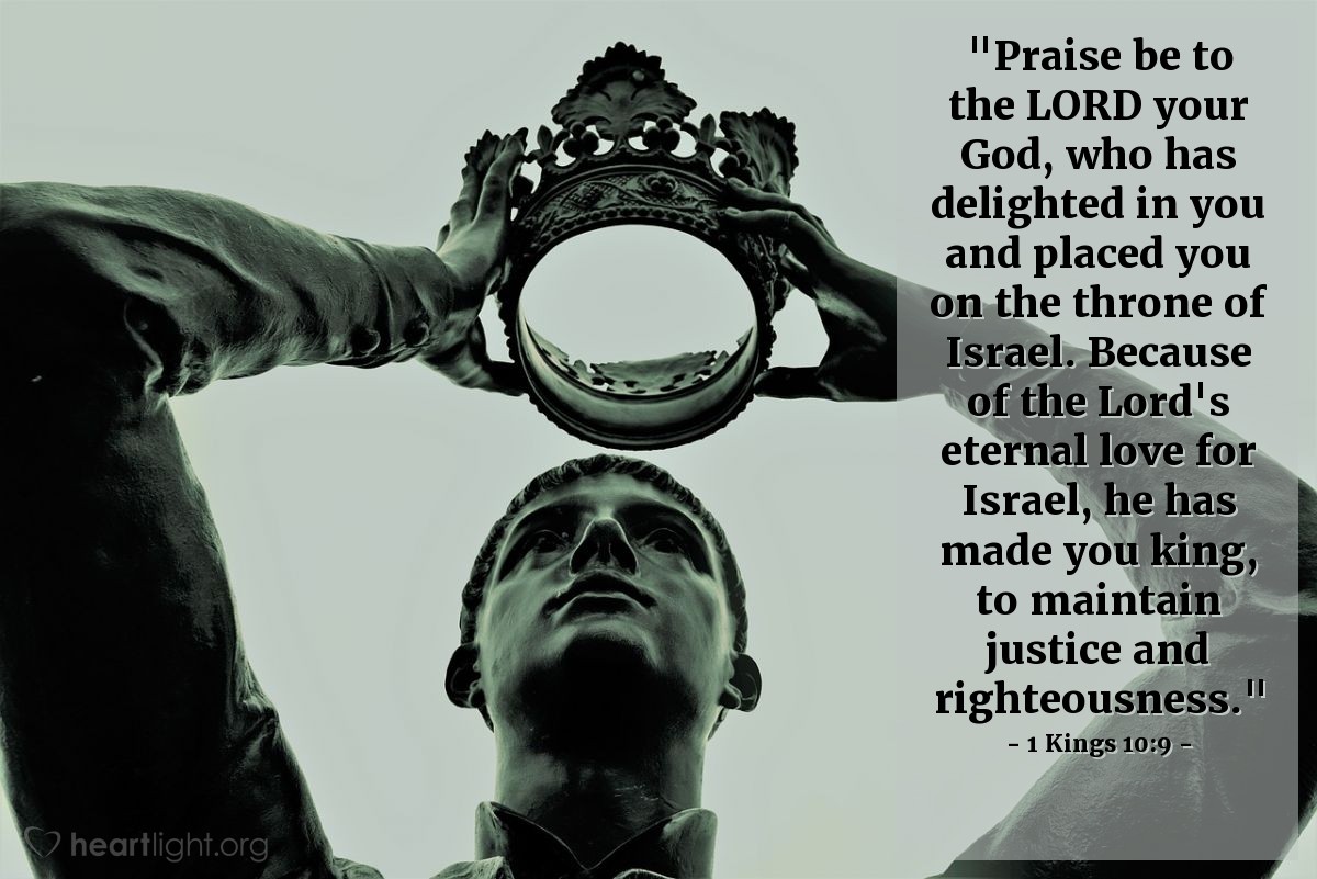 1 Kings 10:9 | "Praise be to the LORD your God, who has delighted in you and placed you on the throne of Israel. Because of the Lord's eternal love for Israel, he has made you king, to maintain justice and righteousness."