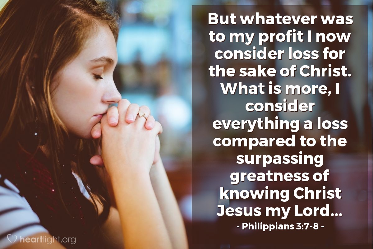 Philippians 3:7-8 | But whatever was to my profit I now consider loss for the sake of Christ. What is more, I consider everything a loss compared to the surpassing greatness of knowing Christ Jesus my Lord...