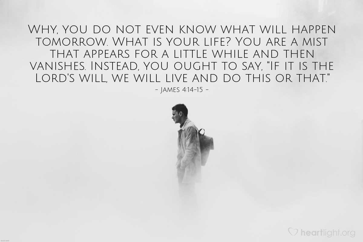 James 4:14-15 | Why, you do not even know what will happen tomorrow. What is your life? You are a mist that appears for a little while and then vanishes. Instead, you ought to say, "If it is the Lord's will, we will live and do this or that."