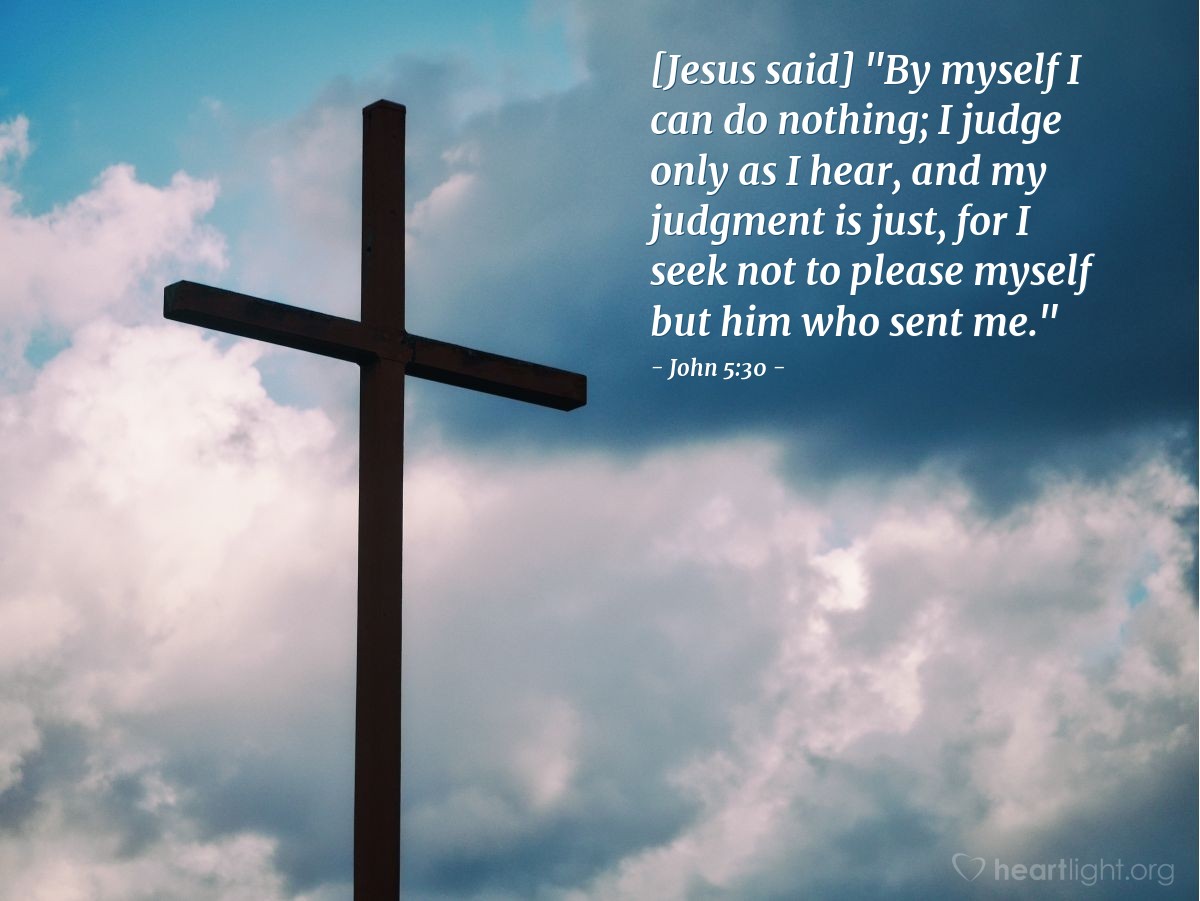 John 5:30 | [Jesus said,] "By myself I can do nothing; I judge only as I hear, and my judgment is just, for I seek not to please myself but him who sent me."