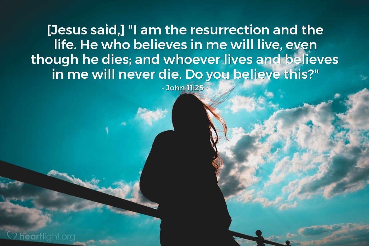 John 11:25 | [Jesus said,] "I am the resurrection and the life. He who believes in me will live, even though he dies; and whoever lives and believes in me will never die. Do you believe this?"
