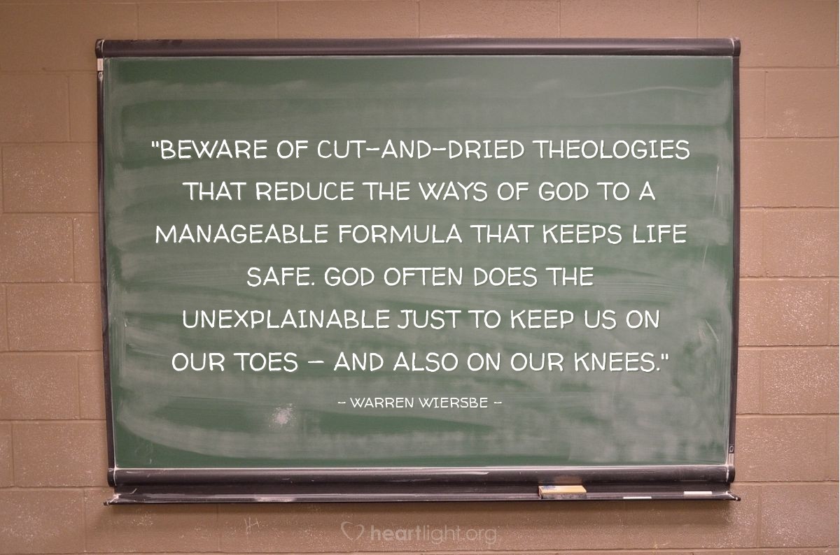 Illustration of Warren Wiersbe — "Beware of cut-and-dried theologies that reduce the ways of God to a manageable formula that keeps life safe. God often does the unexplainable just to keep us on our toes — and also on our knees."