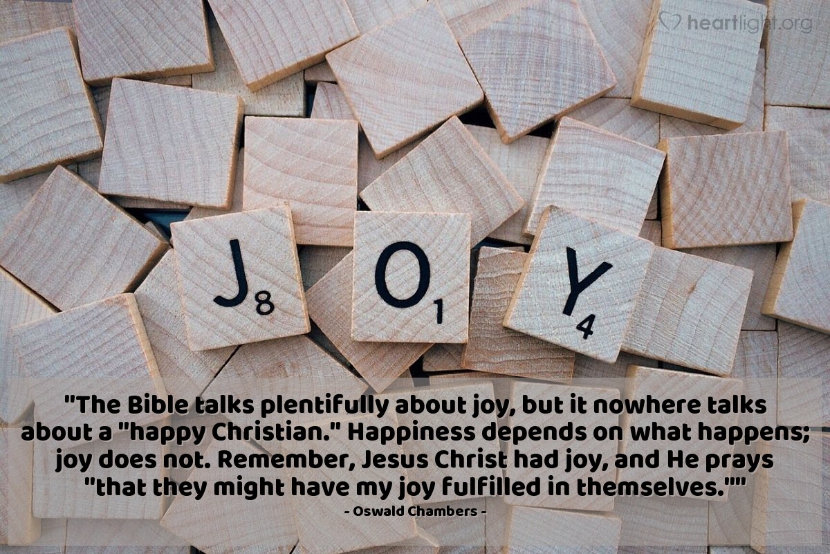 Illustration of Oswald Chambers — "The Bible talks plentifully about joy, but it nowhere talks about a "happy Christian." Happiness depends on what happens; joy does not. Remember, Jesus Christ had joy, and He prays "that they might have my joy fulfilled in themselves.""