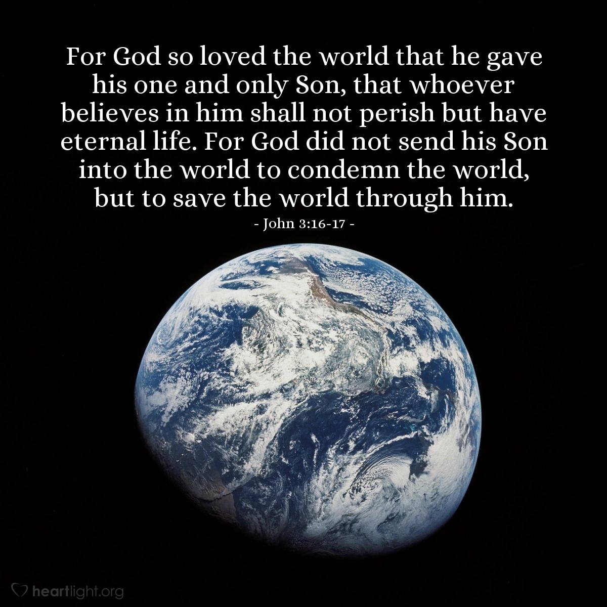 John 3:16-17 | For God so loved the world that he gave his one and only Son, that whoever believes in him shall not perish but have eternal life. For God did not send his Son into the world to condemn the world, but to save the world through him.