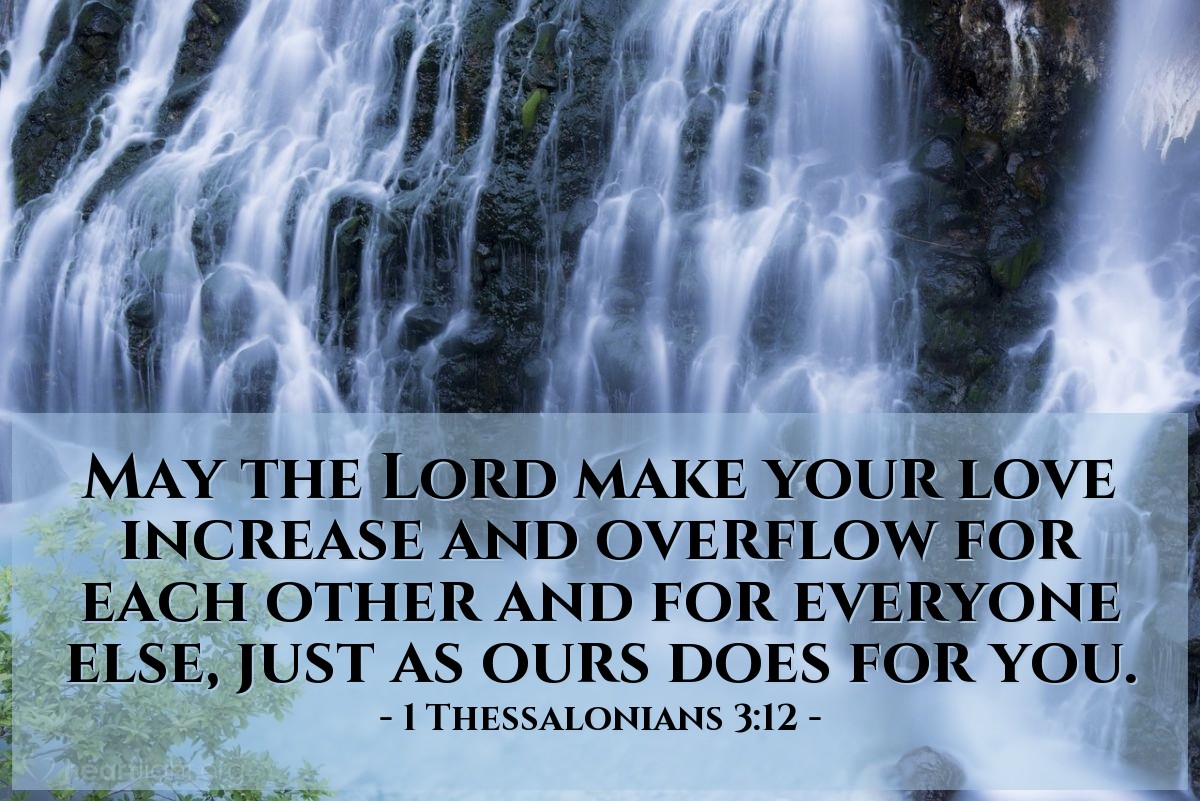 1 Thessalonians 3:12 | May the Lord make your love increase and overflow for each other and for everyone else, just as ours does for you.