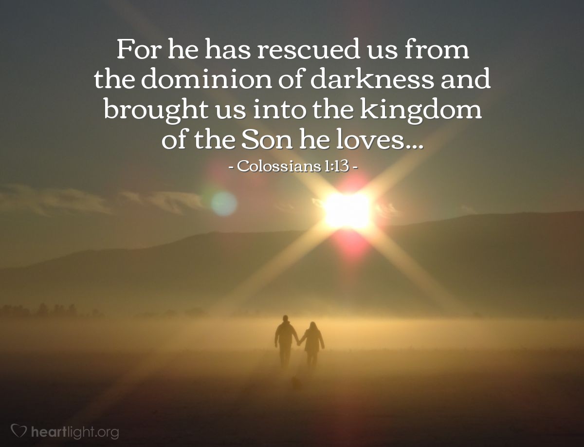 Colossians 1:13 | For [the Father] has rescued us from the dominion of darkness and brought us into the kingdom of the Son he loves...