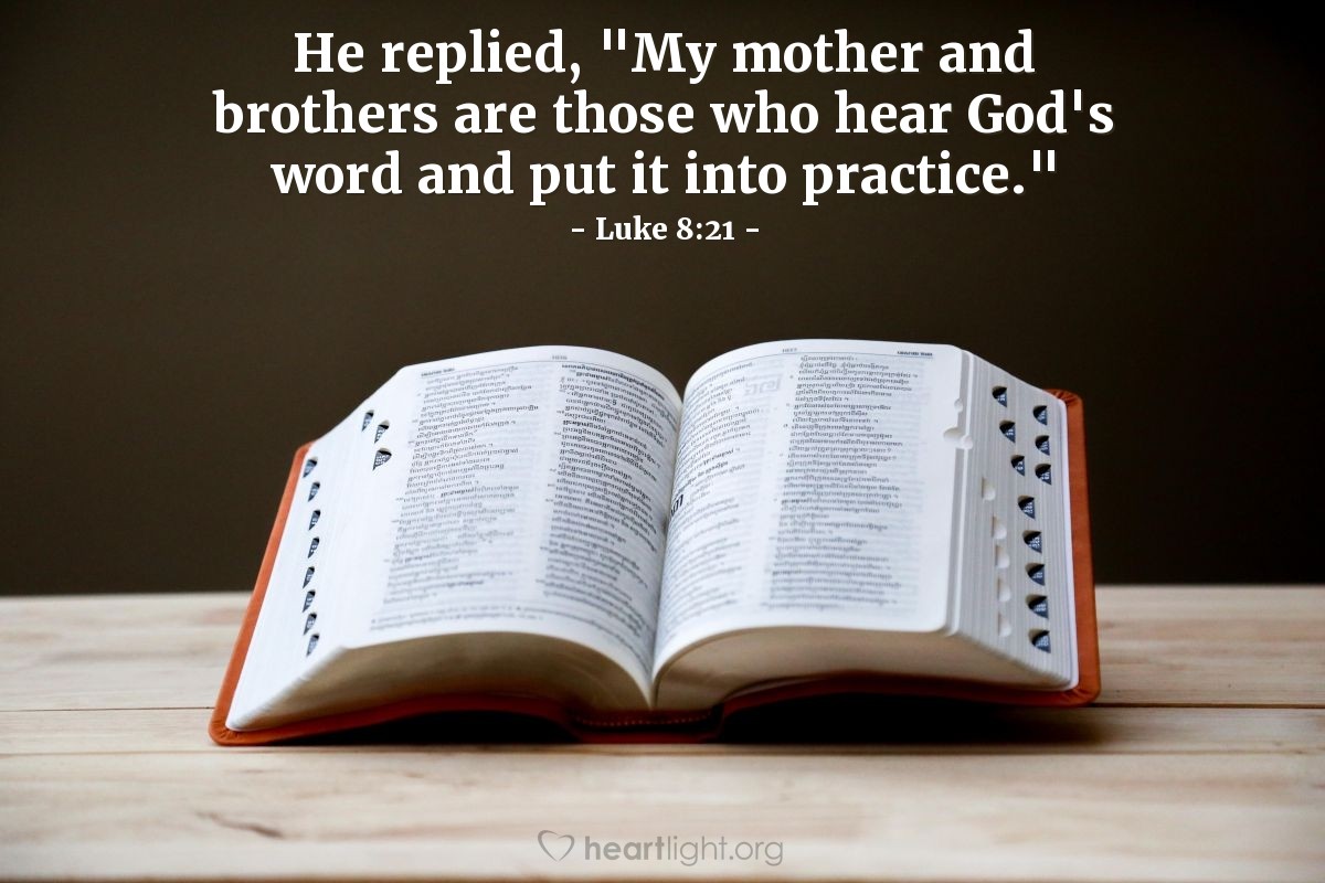 Luke 8:21 | [Jesus] replied [when he was alerted his physical family was near], "My mother and brothers are those who hear God's word and put it into practice."