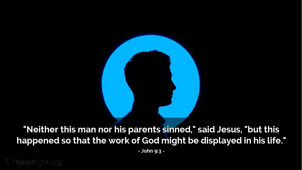 John 9:3 | "Neither this man nor his parents sinned," said Jesus, "but this happened so that the work of God might be displayed in his life."