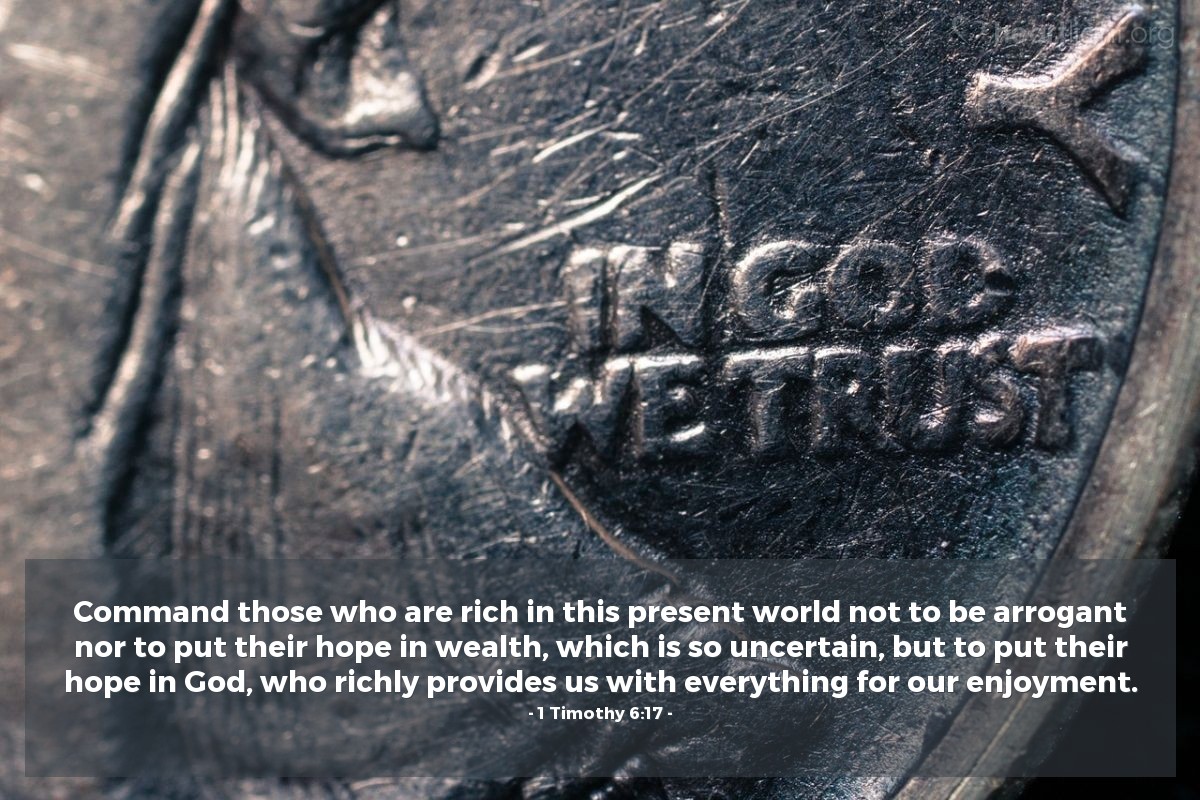 1 Timothy 6:17 | Command those who are rich in this present world not to be arrogant nor to put their hope in wealth, which is so uncertain, but to put their hope in God, who richly provides us with everything for our enjoyment.