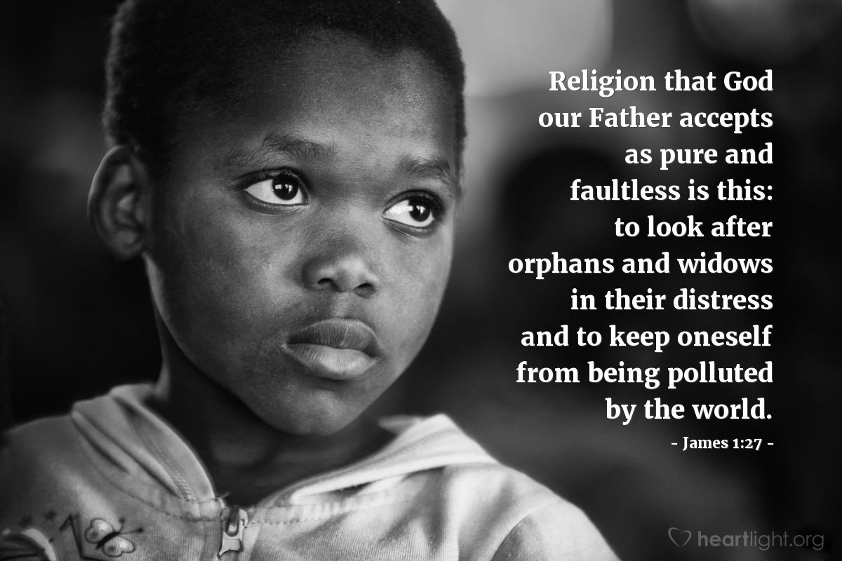 James 1:27 | Religion that God our Father accepts as pure and faultless is this: to look after orphans and widows in their distress and to keep oneself from being polluted by the world.