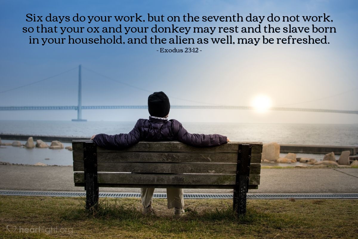 Exodus 23:12 | Six days do your work, but on the seventh day do not work, so that your ox and your donkey may rest and the slave born in your household, and the alien as well, may be refreshed.