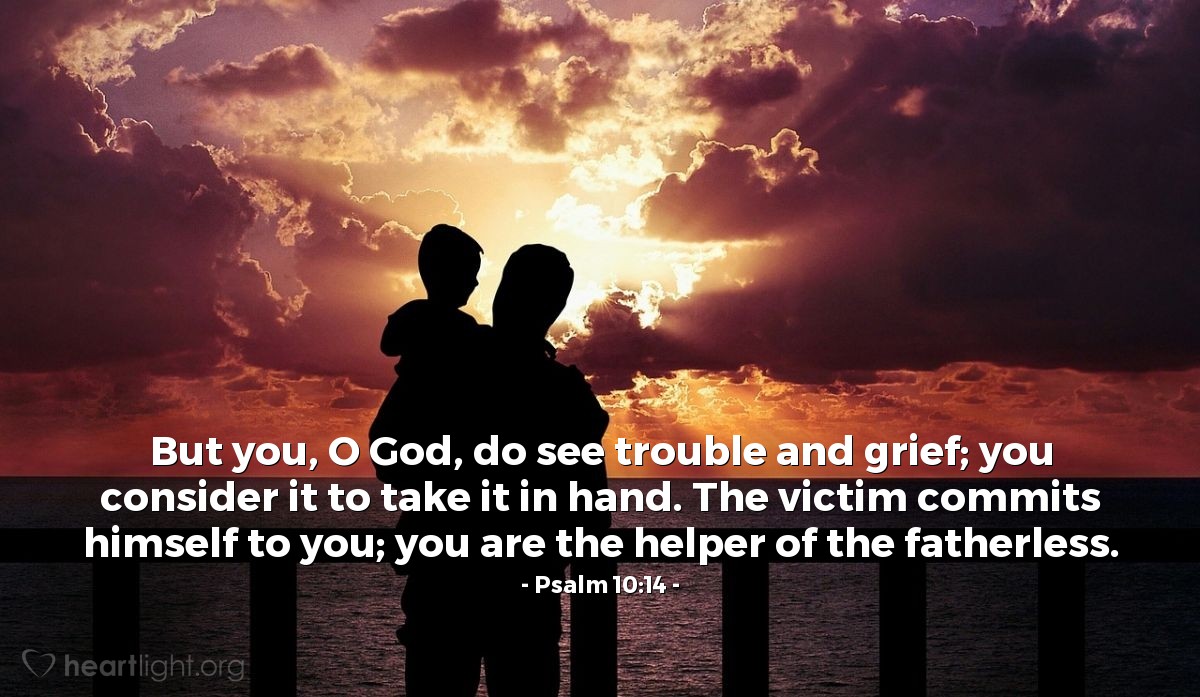 Psalm 10:14 | But you, O God, do see trouble and grief; you consider it to take it in hand. The victim commits himself to you; you are the helper of the fatherless.