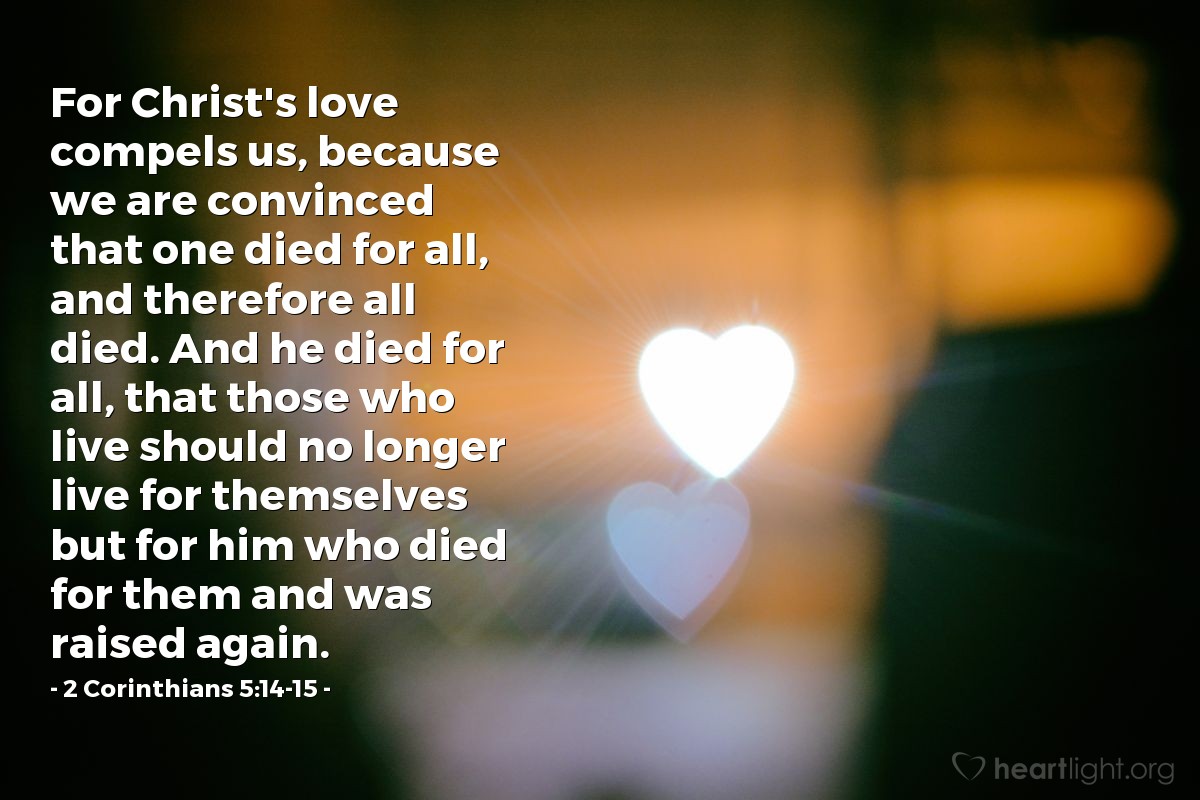 2 Corinthians 5:14-15 | For Christ's love compels us, because we are convinced that one died for all, and therefore all died. And he died for all, that those who live should no longer live for themselves but for him who died for them and was raised again.