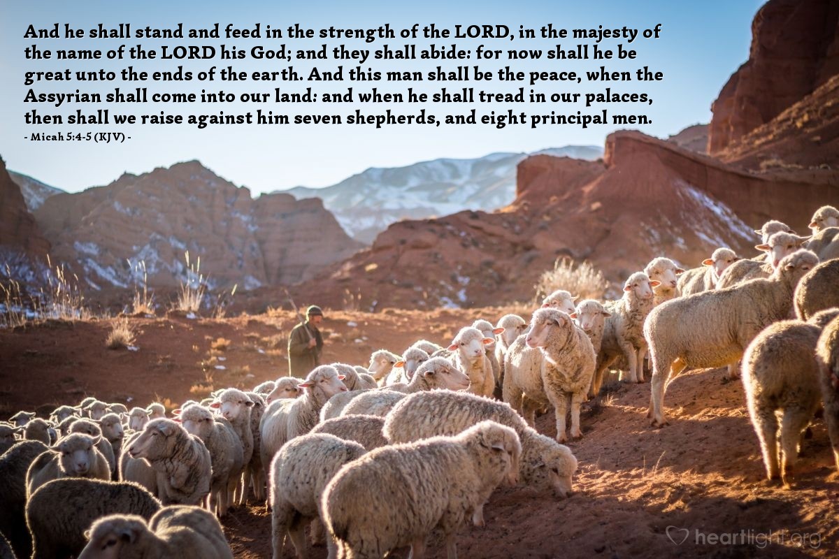 Illustration of Micah 5:4-5 (KJV) — And he shall stand and feed in the strength of the Lord, in the majesty of the name of the Lord his God; and they shall abide: for now shall he be great unto the ends of the earth. And this man shall be the peace, when the Assyrian shall come into our land: and when he shall tread in our palaces, then shall we raise against him seven shepherds, and eight principal men.