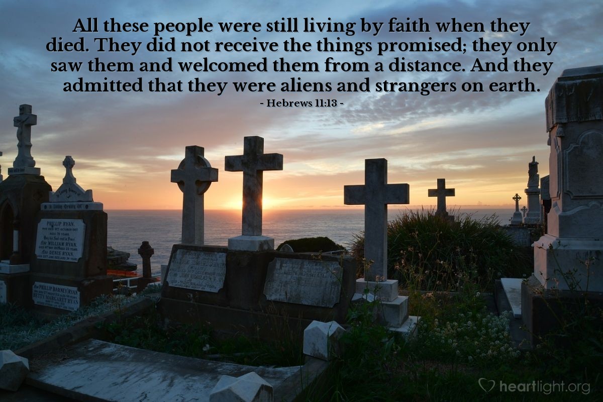 Hebrews 11:13 | All these people were still living by faith when they died. They did not receive the things promised; they only saw them and welcomed them from a distance. And they admitted that they were aliens and strangers on earth.