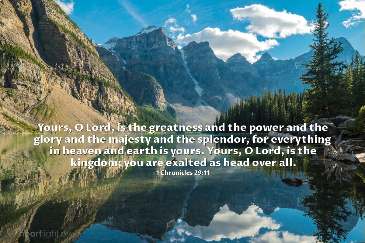 1 Crónicas 29:11 | Tuya es, oh SEÑOR, la grandeza y el poder y la gloria y la victoria y la majestad, en verdad, todo lo que hay en los cielos y en la tierra; tuyo es el dominio, oh SEÑOR, y tú te exaltas como soberano sobre todo.