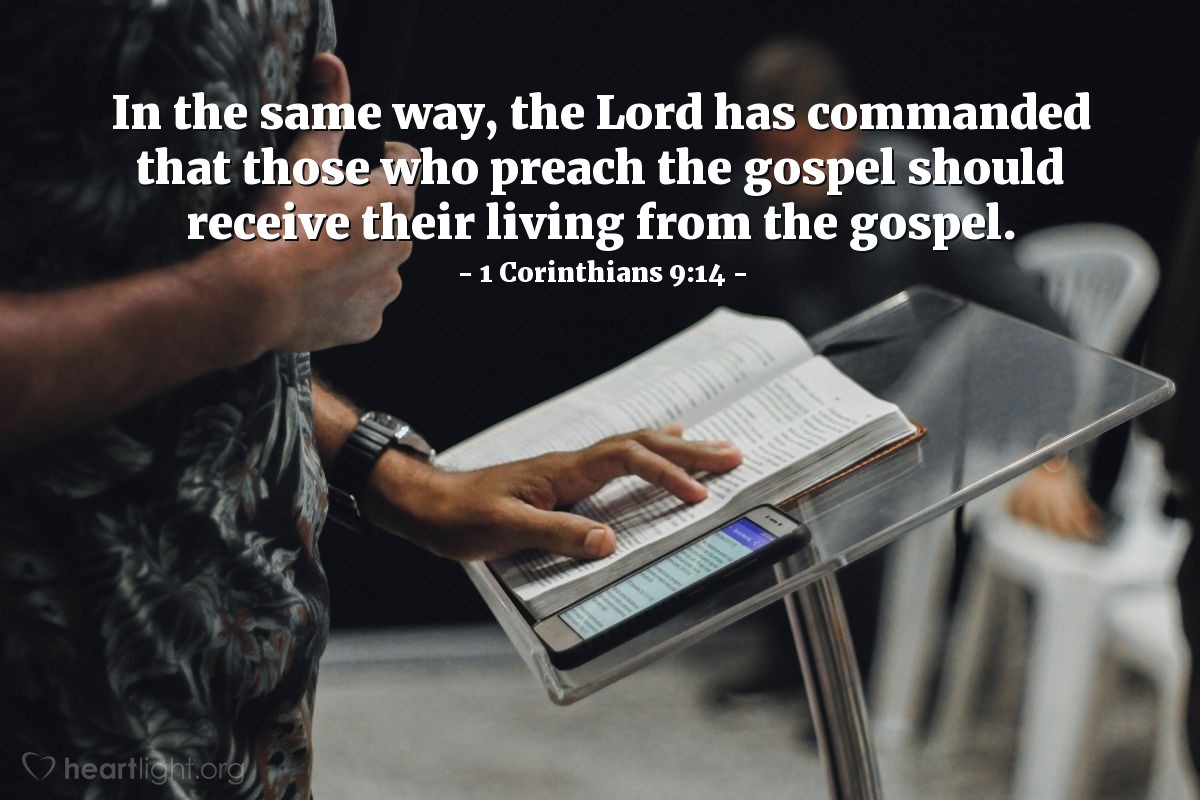 1 Corinthians 9:14 | In the same way [as God commanded farm animals to be fed for their work], the LORD has commanded that those who preach the gospel should receive their living from the gospel.