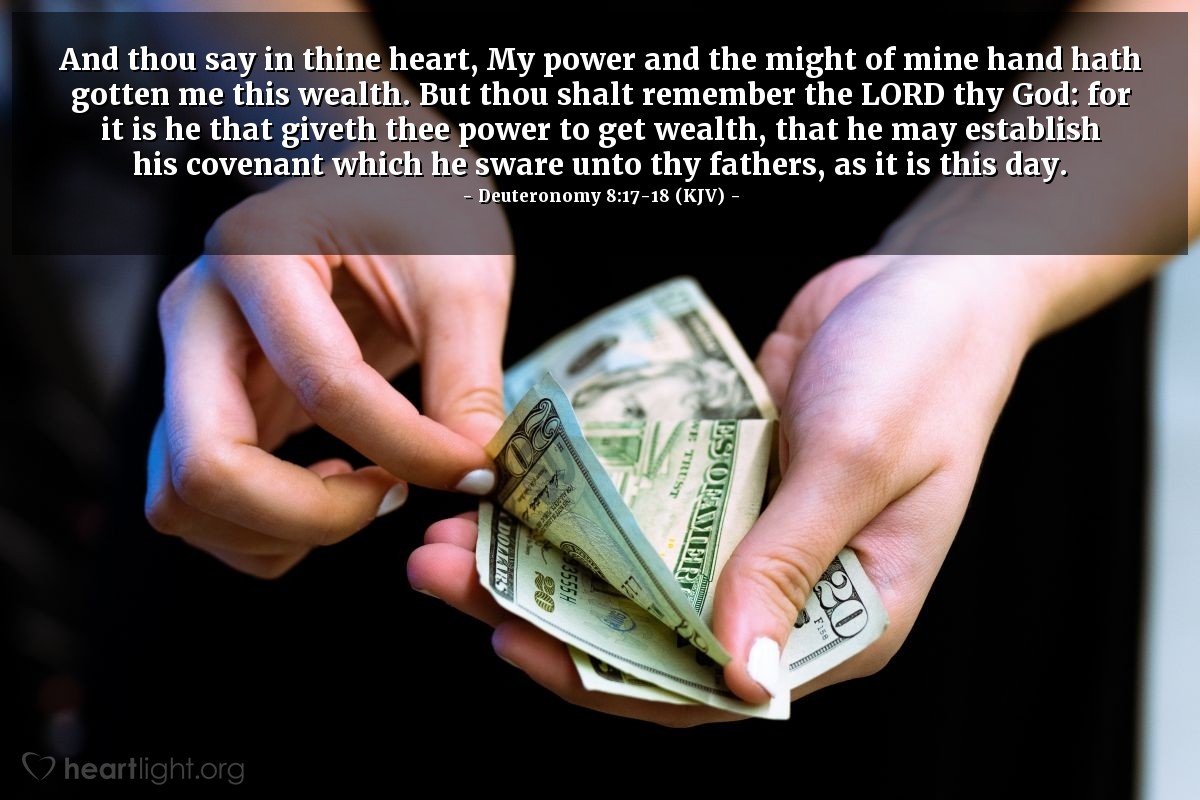 Illustration of Deuteronomy 8:17-18 (KJV) — And thou say in thine heart, My power and the might of mine hand hath gotten me this wealth. But thou shalt remember the Lord thy God: for it is he that giveth thee power to get wealth, that he may establish his covenant which he sware unto thy fathers, as it is this day.