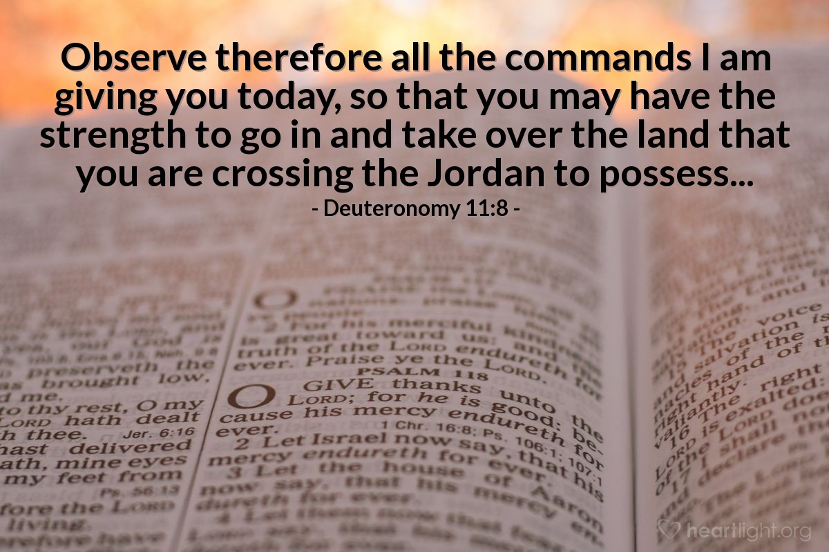 Deuteronomy 11:8 | Observe therefore all the commands I am giving you today, so that you may have the strength to go in and take over the land that you are crossing the Jordan to possess...