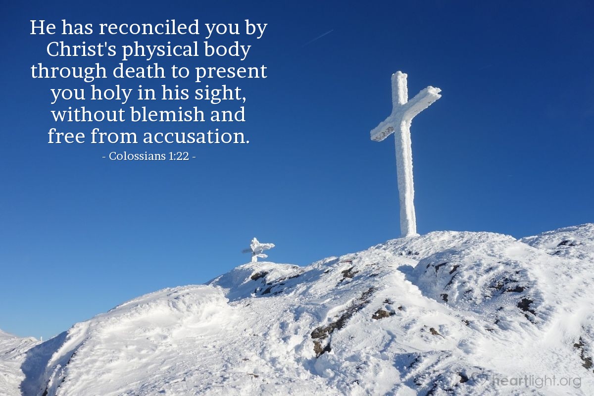 Colossians 1:22 | He has reconciled you by Christ's physical body through death to present you holy in his sight, without blemish and free from accusation.