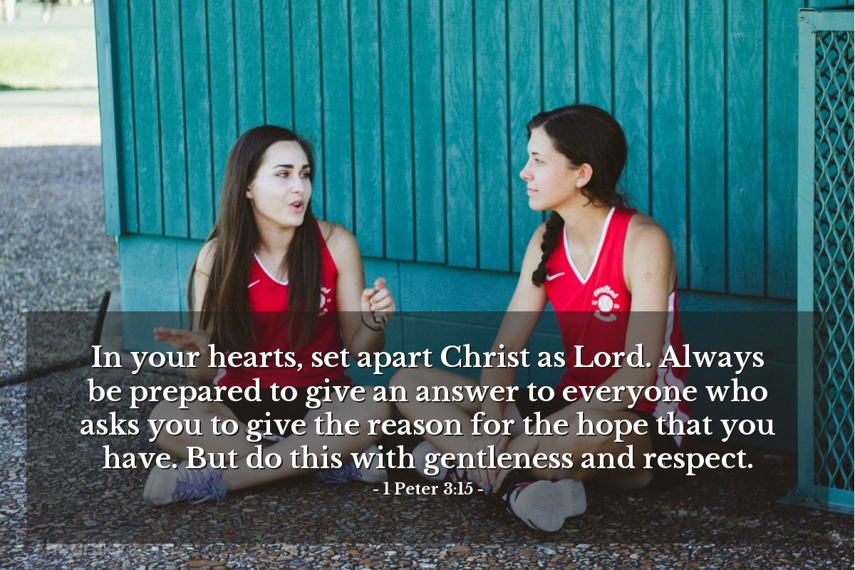 1 Peter 3:15 | In your hearts, set apart Christ as Lord. Always be prepared to give an answer to everyone who asks you to give the reason for the hope that you have. But do this with gentleness and respect.