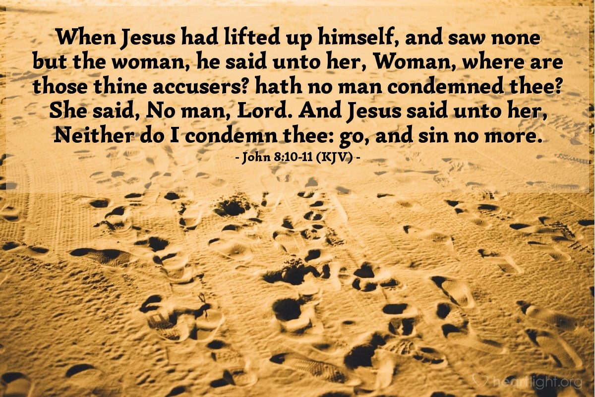 Illustration of John 8:10-11 (KJV) —  When Jesus had lifted up himself, and saw none but the woman, he said unto her, Woman, where are those thine accusers? hath no man condemned thee? She said, No man, Lord. And Jesus said unto her, Neither do I condemn thee: go, and sin no more.